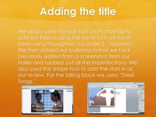 Adding the title
We simply used the text tool on Photoshop to
add our titles in using the same font we have
been using throughout our project, “Assassins”.
We then added our ballerina in that we had
previously edited from a screenshot from our
trailer and rubbed out all the imperfections. We
also used the shape tool to add the stars in as
our review. For the billing block we used “Steel
Tongs.”
 