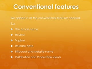 Conventional features
We added in all the conventional features needed.
E.g.
 The actors name
 Review
 Tagline
 Release date
 Billboard and website name
 Distribution and Production idents
 