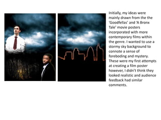 Initially, my ideas were
mainly drawn from the the
‘Goodfellas’ and ‘A Bronx
Tale’ movie posters
incorporated with more
contemporary films within
the genre. I wanted to use a
stormy sky background to
connote a sense of
foreboding and mystery.
These were my first attempts
at creating a film poster
however, I didn’t think they
looked realistic and audience
feedback had similar
comments.
 