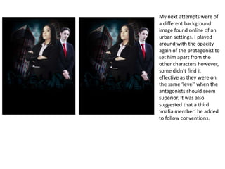 My next attempts were of
a different background
image found online of an
urban settings. I played
around with the opacity
again of the protagonist to
set him apart from the
other characters however,
some didn’t find it
effective as they were on
the same ‘level’ when the
antagonists should seem
superior. It was also
suggested that a third
‘mafia member’ be added
to follow conventions.
 