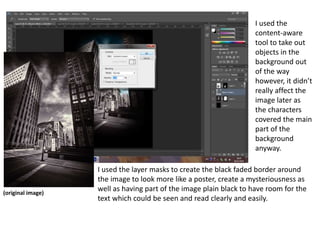 I used the
content-aware
tool to take out
objects in the
background out
of the way
however, it didn’t
really affect the
image later as
the characters
covered the main
part of the
background
anyway.
(original image)
I used the layer masks to create the black faded border around
the image to look more like a poster, create a mysteriousness as
well as having part of the image plain black to have room for the
text which could be seen and read clearly and easily.
 