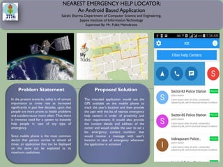 NEAREST EMERGENCY HELP LOCATOR:
An Android Based Application
Sakshi Sharma, Department of Computer Science and Engineering,
Jaypee Institute of InformationTechnology
The intended application would use the
GPS available on the mobile phone to
track the user’s location and then provide
the user with the list of nearest emergency
help centers in order of proximity and
their requirement. It would also provide
the contact details and address of the
center and would enable the user to set a
list emergency contact numbers that
would receive a message with user’s
location in case of emergency whenever
the application is activated.
Supervised By: Mr. Pulkit Mehndiratta
In the present scenario, safety is of utmost
importance as crime rate as increased
significantly in past few decades, upon that
people are more prone to health problems
and accident occur more often. Thus there
is immense need for a system to instantly
help people in case of any type of
emergency.
Since mobile phone is the most common
device that person carries at almost all
times, an application that can be deployed
on the same can be exploited to its
maximum usefulness.
Problem Statement Proposed Solution
 