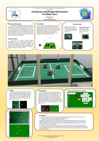 Electrical & Electronics Engineering Department
Project No: 1
Development of Multi-Agent Robot Systems
for Robotic Soccer
by
İbrahim Can Yılmaz
Advisor
Asst. Prof. Dr. Ahmet Özkurt
RoboCup Small-Size League
The RoboCup Small-Size robot soccer League (SSL) is a
research domain to study multi-robot planning and execution
under the uncertainty of real-time perception and motion in
an adversarial environment. The RoboCup SSL is set as a
soccer game between two teams of six robots each, playing
with an orange golf ball in a field of predefined size with line
markings. The top of each robot is a unique colored-coded
pattern to enable a set of overhead cameras to determine the
position and orientation of each robot.
Contents of Project
This part of the Project includes hardware
implementation of fast response robots, processing of
football field, detection and classification of objects in the
field, converting image into marks that represent only
necessary objects (like robots, ball, goal etc.), preparing a user
interface to do some basic movements (displacement,
shooting, passing etc.) with selected robots
How It Works?
System is running in a infinete loop -of course while
program is running- that working between computer,
camera and field. Camera takes a view from the field and
sends the data to computer. Computer processes data and
calculate states of objects. It sends a command to robots
with radio signals. Robots move in the guidance of
computer. Positions and orientations of objects are
changed and everything starts over again.
Hardware Design
Server: It consists of Arduino
UNO and an RF transmitter. It
takes information from Matlab
via serial port and sends it to
the robots.
Robot implementation was
performed by using an
Arduino UNO, RF receiver
and dual motor driver
carrier.
Filtering
Filtering can be called as «thresholding», because
some thresholds are set and the image re-formed by
respect to these thresholds. For example, RGB code of
orange is [255 127 0]. It means the color include full
red, semi green and no blue components. And some
intervals are set by respecting to this values and the
pixels are set as ‘0’ or ‘1’.
Dokuz Eylül Üniversitesi, Mühendislik Fakültesi, Elektrik-Elektronik Mühendisliği bölümü
Kaynaklar Yerleşkesi, 35160 Buca/İZMİR, TÜRKİYE
Tel: +90 232 301 7155
Object Detection
While acquiring live-image instantaneously, these
colors on the robots are processed and all of them labeled
in a matlab struct. First of all, acquired image to be
subjected thresholding and it is converted black and white
image. After that operation, small groups of pixels are
neglected by using ‘bwareaopen’ command. Eventually,
connected components, in other word pixel groups that are
neighbor with each other, aligned as objects and their some
feature, like area, color or central coordinates etc., can be
saved in a struct.
Converting real-image to virtual-image
Mathematical expressions of shooting
Conclusion
The main idea of this project is to design a well-orginezed multiple robot team which can move in dynamic
environment. The system built on colors and positions of robots and ball.
Robotic Soccer is a highly complex domain that has large
complication for movements of robots in either robotics or path planning strategy. Mobile robots in the project are
designed as differential-drive robots and it makes running on a straight line very difficult. After making sure that ball
casters ann motors are well-placed, movement of robot is controlled instantaneously from vision system. It must be
straightened if it deviates from virtual path.
Global vision is the most important part of this project, because everything recognized from colors and every
movement calculated base on colors. So, the lightning of field come into prominence, because the lightning change too
much the difference between real color and perceived one from camera. Shortly, constant lightning system must be used
to decreasing the faults.
 