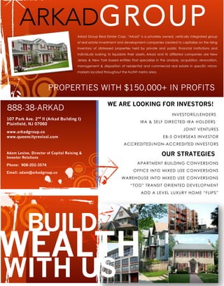 PROPERTIES WITH $150,000+ IN PROFITS
Arkad Group Real Estate Corp. “Arkad” is a privately owned, vertically integrated group
of real estate investment and development companies created to capitalize on the rising
inventory of distressed properties held by private and public financial institutions and
individuals looking to liquidate their assets. Arkad and its affiliated companies are New
Jersey & New York based entities that specialize in the analysis, acquisition, renovation,
management & disposition of residential and commercial real estate in specific micro-
markets located throughout the NJ/NY metro area.
107 Park Ave. 2nd
fl (Arkad Building I)
Plainfield, NJ 07060
www.arkadgroup.co
www.queencityrevival.com
888-38-ARKAD
WEALTH
BUILD
INVESTORS/LENDERS
IRA & SELF DIRECTED IRA HOLDERS
JOINT VENTURES
EB-5 OVERSEAS INVESTOR
ACCREDITED/NON-ACCREDITED INVESTORS
WE ARE LOOKING FOR INVESTORS!
WITH US
Adam Levine, Director of Capital Raising &
Investor Relations
Phone: 908-202-3574
Email: adam@arkadgroup.co
APARTMENT BUILDING CONVERSIONS
OFFICE INTO MIXED USE CONVERSIONS
WAREHOUSE INTO MIXED USE CONVERSIONS
“TOD” TRANSIT ORIENTED DEVELOPMENT
ADD A LEVEL LUXURY HOME “FLIPS”
OUR STRATEGIES
ARKADGROUP
 