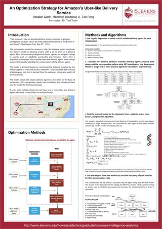An Optimization Strategy for Amazon’s Uber-like Delivery
Service
Arsalan Qadri, Hanzhuo (Andrew) Li, Tao Feng
Instructor: Dr. Ted Stohr
Introduction Methods and Algorithms
1.Use Logistic Regression to select a set of suitable delivery agents for each
shipping task.
Predictive Variable: P - The probability successfully completing the delivery task.
Independent variables:
X1 – Distance from agent’s current location to seller site.
X2 – Agent’s reliability.
X3 – Agents punctuality.
X4 – Agents customer rating.
2. Calculate the distance between available delivery agents selected from
above and the corresponding sellers using GPS coordinates. Use Assignment
Model to assign one or more (closest) agents to each seller’s shipment task.
Assignment Model for minimizing the total distance from sellers and agents.
3. Find the shortest routes for the shipments from a seller to one or more
buyers, using Genetic Algorithm.
This model is aimed at minimizing the total distance (Z) travelled by one or more agents
involved in a single shipment task. The constraints for each agent in this model includes
capacity (Q) and the number of shipping sites (L).
(This model is adapted from: Study of the optimizing of physical distribution routing problem based on genetic algorithm by LANG Mao-
Xiang. We adapted this model by changing vehicle capacity, route description and other variable meaning of prior model)
4. Use the weights from AHP method to calculate the rating of each vehicles
for their compensation ratio
The compensation for the drivers is calculate using the agent rating from the AHP model.
This is done on the basis of customer ratings and efficiency factors. e and customer ratings
on factors such as reliability, punctuality and courtesy, the compensation for a driver is
calculated.
Business Intelligence & Analytics
http://www.stevens.edu/howe/academics/graduate/business-intelligence-analytics
Optimization Methods
“Flex, Amazon’s new on-demand delivery service, promises to get your
packages to you even sooner by hiring independent drivers to bring them to
your house” (Washington Post, Sep 30th
, 2015).
The optimization model for Amazon’s Uber like delivery service minimizes
the delivery costs by allowing anyone with a car to work as a delivery
agent. After the necessary background checks, agents are assigned ratings
in aspects such as reliability, punctuality and behavior. Every time a
shipment is completed the customer rates the delivery agent, these ratings
become the basis for deciding the compensation of the delivery agent.
The model is primarily based on minimizing the distance travelled by the
delivery agent to make the product deliveries. This is coupled with the cost
of delivery per mile that is derived from the customer ratings and quality of
service records.
The model selects the closest delivery agents to the seller on the basis of
the former’s GPS coordinates, checks their availability and introduces them
into the model for further processing.
A seller with multiple shipments can have one or more than one delivery
agents allocated, to ship orders to multiple buyers.
Run every
½ hour
Run every
delivery
task
Run every
½ hour
Run every
½ hour
i: The buyer (shipping site)
K: The number of delivery agents involved in the task.
Z : Total distance travelled by all agents involved in a delivery task.
Qk:Capacity of the agent
Qr ki:The weight of goods to be delivered to site i, via agent k’s delivery route.
dij:Distance between buyer i and buyer j.
doi:Distance between seller o and first shipping site j.
nk: Agent k needs to ship to nk buyers in a trip.
L: Number of buyers in the shipping task.
Rk: Agent k’s route.
Rki: The position of shipping site i in agent k’s route.
Sign(nk) : When agent k has more than one buyer to deliver to, it shows that Sign(nk)=1
and otherwise Sign(nk)=0.
Formula to calculate compensation
C=(K+C1M+C2H)R
C: Compensation for agent per task.
K : Fixed compensation
C1:Compensation rate for total
distance in the task.
C2:Compenstation rate for driving
time in the task.
H: Driving time (minutes)
R: Agent rating
 