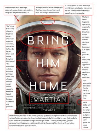 The font
here is
large and
verybroad,
especially
the way
the white
colour
contrasts
withhis
skintone
inthe
backgroun
d. It looks
very
powerful
and
masculine
whichis
appropriat
e forthe
middle-
agedmen
target
audience.
Font
appearsto
be in a sci-
fi style
whichis
the genre
of the
film.
The dominantmale wearinga
spacesuitwouldattractmalesasthey
can guessthe genre will be sci-fi.
A close upshot of Matt Damon(a
well-knownactor) asthe maincover
for the filmwouldattractvarious
people ashe isso popular.
NASA
badge will
attract
the target
audience
as it gives
away the
sci-fi
genre and
space
theme.
The ‘bring
himhome’
sloganin
bigbroad
letters
makesyou
question
whohe is,
where his
is,howdid
he get
there and
who’s
bringing
himhome?
This
combined
withthe
costume
portrays
some kind
of space
mission
which
would
appeal to
the male
target
audience
because
it’sheroic
and
powerful.
Matt Damon(the male onthe poster) portraysquite adauntingmoodwithhisunimpressed,
seriousfacial expression.He almostlooksdisappointedwhichcouldgive awaythatmaybe he
isthe one that islostand waitingtobe ‘broughthome’. Lookingatthe poster,youcan
conclude fromthe costume,settingandfontthatthe genre of the filmissci-fi andaction
whichwouldoverall appealtomales.
‘RidleyScottFilm’ willattractpeople
that have experiencedhisrecent
workand bringin more viewers.
 