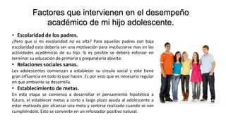 Factores que intervienen en el desempeño
académico de mi hijo adolescente.
• Escolaridad de los padres.
¿Pero que si mi escolaridad no es alta? Para aquellos padres con baja
escolaridad esto debería ser una motivación para involucrarse mas en las
actividades académicas de su hijo. Si es posible se deberá esforzar en
terminar su educación de primaria y preparatoria abierta.
• Relaciones sociales sanas.
Los adolescentes comienzan a establecer su circulo social y este tiene
gran influencia en todo lo que hacen. Es por esto que es necesario regular
en que ambiente se desarrolla.
• Establecimiento de metas.
En esta etapa se comienza a desarrollar el pensamiento hipotético a
futuro, el establecer metas a corto y largo plazo ayuda al adolescente a
estar motivado por alcanzar una meta y sentirse realizado cuando se van
cumpliéndolo. Esto se convierte en un reforzador positivo natural.
 