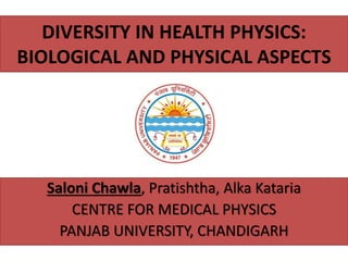 DIVERSITY IN HEALTH PHYSICS:
BIOLOGICAL AND PHYSICAL ASPECTS
Saloni Chawla, Pratishtha, Alka Kataria
CENTRE FOR MEDICAL PHYSICS
PANJAB UNIVERSITY, CHANDIGARH
 