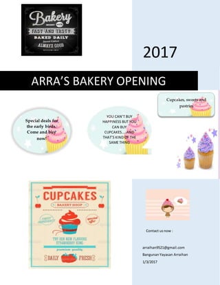 2017
arraihan9521@gmail.com
BangunanYayasan Arraihan
1/3/2017
ARRA’S BAKERY OPENING
Special deals for
the early birds.
Come and buy
now!
Cupcakes, sweets and
pastries
Contact usnow :
YOU CAN’T BUY
HAPPINESS BUT YOU
CAN BUY
CUPCAKES…..AND
THAT’S KIND OF THE
SAME THING
 