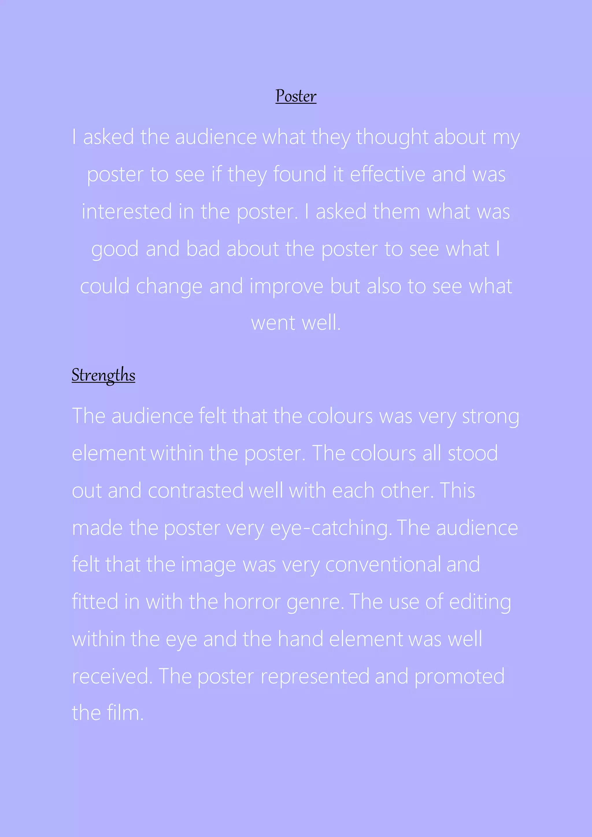 Poster
I asked the audience what they thought about my
poster to see if they found it effective and was
interested in the poster. I asked them what was
good and bad about the poster to see what I
could change and improve but also to see what
went well.
Strengths
The audience felt that the colours was very strong
element within the poster. The colours all stood
out and contrasted well with each other. This
made the poster very eye-catching. The audience
felt that the image was very conventional and
fitted in with the horror genre. The use of editing
within the eye and the hand element was well
received. The poster represented and promoted
the film.