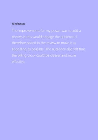 Weaknesses
The improvements for my poster was to add a
review as this would engage the audience. I
therefore added in the review to make it as
appealing as possible. The audience also felt that
the billing block could be clearer and more
effective.