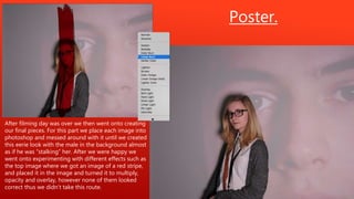 Poster.
After filming day was over we then went onto creating
our final pieces. For this part we place each image into
photoshop and messed around with it until we created
this eerie look with the male in the background almost
as if he was “stalking” her. After we were happy we
went onto experimenting with different effects such as
the top image where we got an image of a red stripe,
and placed it in the image and turned it to multiply,
opacity and overlay, however none of them looked
correct thus we didn’t take this route.
 