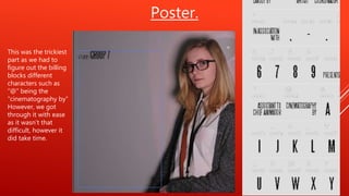 Poster.
This was the trickiest
part as we had to
figure out the billing
blocks different
characters such as
“@” being the
“cinematography by”
However, we got
through it with ease
as it wasn’t that
difficult, however it
did take time.
 