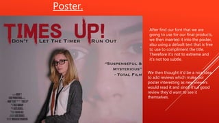 Poster.
After find our font that we are
going to use for our final products,
we then inserted it into the poster,
also using a default text that is free
to use to compliment the title.
Therefore it’s not to extreme and
it’s not too subtle.
We then thought it’d be a nice idea
to add reviews which make our
poster interesting as new viewers
would read it and since it’s a good
review they’d want to see it
themselves.
 