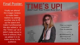 Final Poster.
Finally we altered
the images reviews
to make them
realistic by adding
another one to fill
up the space and
make it professional.
We also added a ‘ to
the “Time’s up” as it
didn’t make sense to
have it without, thus
we added it in to
make sense to the
audience.
 