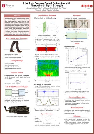 Link Line Crossing Speed Estimation with
Narrowband Signal Strength
Alemayehu Solomon Abrar1
, Anh Luong1
, Peter Hillyard1
, Neal Patwari1,2
1
University of Utah, 2
Xandem Technology
Abstract
We present results from a system which uses received
signal strength (RSS) measurements to estimate the
speed at which a person is walking when they cross
the link line. While many RSS-based device-free local-
ization systems can detect a line crossing, this system
estimates additionally the speed of crossing, which can
provide signiﬁcant additional information to a tracking
system. Further, unlike device-free RF sensors which
occupy tens of MHz of bandwidth, this system uses
a channel of about 10 kHz. Experiments with a per-
son walking from 0.3 to 1.8 m/s show the system can
measure walking speed within 0.05 m/s RMS error.
Why Walking Speed Estimation?
• Health monitoring for elderly
• Device-free human tracking for security
• Activity recognition in smart home
Existing challenges
• Quantization of RSS
• Noisy channel measurements
• Scarce RF bandwidth resource
• Need for new wireless infrastructure
• Device cost
Proposed Method
RSS measurements from sub-GHz transceivers
• Sub-dB RSS computed from IQ samples taken from a
CC1200 radio[1]
P =
1
N
N
n=1
|sn|2
(1)
• RSS frequency content analyzed
Sub-dB RSS Measurement System
Figure 1. System Overview
• Beaglebone Green (BBG) + TI CC1200 radio.
• Operates at 169 MHz, 434 MHz, or 900 MHz bands.
• Provides a sampling rate of 449 Hz.
Figure 2. Sub-dB RSS measurement system
Human-Induced Shadowing
Diﬀraction Model for Link Line Crossing
Figure 3. Human modeled as a cylinder
• For a person moving in the −y direction with an
average speed of v, and positioned at (x, y0 − vt) at
any given time t, the average RSS r(t) is derived from
[2]
r(t) = c + 20 log10
R
πay
cos (2πfy(vt − y0)) (2)
Figure 4. Simulated RSS as a function of position.
• Peak RSS frequency decreases as a person approaches
a link line.
0 2 4 6 8 10 12 14
Time (s)
0
5
10
15
20
25
30
35
40
45
Frequency(Hz)
Figure 5. Simulated RSS spectrogram (Line crossed at
t= 7.3 s)
Real Human Link Line Crossing
• Average RSS frequency, not peak frequency, decreases
as a person approaches a link line.
0 10 20 30 40 50 60 70
−46
−44
−42
−40
−38
−36
−34
−32
RSS(dBm)
0 10 20 30 40 50 60 70
Time (s)
0
2
4
6
8
10
12
Avg.frequency(Hz)
unsmoothed
smoothed
Figure 6. Measured RSS (top) and time-averaged RSS
frequency (bottom) (Line crossed at t= 23 & 56 s)
Speed Estimation
• Time of crossing corresponds to the minimum average
frequency.
• The speed is estimated by scaling the average
frequency by α,
ˆv = α min
t
fav(t), (3)
where the minimum is taken over a set time interval.
Experiment
• Experiments are performed in indoor hallways.
Figure 7. Hallways for the experiment
Figure 8. Experiment setup
Results
Estimation Accuracy
• Median error of 0.05 m/s for diﬀerent speeds.
0.4 0.6 0.8 1.0 1.2 1.4 1.6 1.8
Ground Truth (m/s)
0.0
0.5
1.0
1.5
2.0
2.5
EstimatedSpeed(m/s)
Reference
Median
Figure 9. Estimated walking speed vs ground truth when
a person crosses a link.
• Median error of 0.1 m/s for diﬀerent crossing
positions.
TX 1 2 3 4 5 6 7 8 RX
Position at crossing
0.4
0.6
0.8
1.0
1.2
1.4
EstimatedSpeed(m/s)
Reference
Median
Figure 10. Estimated walking speed vs ground truth
when a person crosses a link as a function of position.
Current and Future Work
• Application of speed estimates to improve device-free
localization and tracking
• Application in activity recognition and other context
aware computing systems
Acknowledgements
This material is based upon work supported by the U.S.
National Science Foundation under Grants #1329755,
1407949, and 1622741.
References
[1] Luong, A., Abrar, A.S., Schmid, T. and Patwari, N., “RSS step size: 1 dB is
not enough!” In Proceedings of the 3rd Workshop on Hot Topics in Wireless,
2016.
[2] Rampa, V., Savazzi, S., Nicoli, M., D’Amico, M., “Physical modeling and
performance bounds for device-free localization systems” IEEE Signal
processing letters, 2015.
 