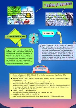 La bioética argumenta que el
profesional debe escuchar y saber
cuáles son las necesidades de quien
se atiende.
Si esto se aplica a la agricultura debe
entablarse una relación entre el
profesional y el agricultor a través de
esta relación se generan derechos
para el agricultor.
8. Biodiversidad Agrícola
Según el Autor (Hernando Gallego, 2018)
Manifiesta que “Los avances científicos y
tecnológicos y la reflexión continua de las
personas en cuanto a la relación y
aprovechamiento de la naturaleza en todas
sus manifestaciones, ha obligado a un cambio
de paradigma, la visión reduccionista y
tradicional que definía la naturaleza como la
eterna despensa de los seres humanos”.
9. Reflexión
Como Estudiantes de la carrera de Ingeniería
Agropecuaria proponemos que para un mejor
desarrollo solidario y equitativo para nuestro planeta y
la sociedad complementemos la ciencia y la tecnología
de manera positiva que nos beneficie a todos en
conjunto, sin perjudicar a nuestro planeta, solo así
comprenderemos el significado de la Bioética que es
mejorar la calidad de vida a través de nuestros
principios, la ética y nuestros actos.
 Bioètica y Agricultura. (2000). Obtenido de La bioética argumenta que el profesional debe
escuchar y saber cuáles son las
 Hernando Gallego. (2018). Obtenido de https://www.engormix.com/agricultura/articulos/bioetica-
agricultura-t42145.htm
 Mireira Ramos. (2017). Importancia de la Bioètica. Obtenido de
https://allyouneedisbiology.wordpress.com/2017/06/02/importancia-de-
bioetica/#:~:text=Cuando%20hablamos%20de%20gen%C3%A9tica%2C%20inevitablemente%20
nos%20surgen%20dudas%20%C3%A9ticas.&text=Organismos%20gen%C3%A9ticamente%20
modificados%20(OGM)%2C,un%20peso
 Mònica Almiñaña. (2009). Obtenido de
http://gestorweb.camfic.cat/uploads/ITEM_540_EBLOG_1848.pdf
 Revista Scielo . (junio de 2014). Obtenido de
https://scielo.conicyt.cl/scielo.php?script=sci_arttext&pid=S0717-73482014000200005
10. Bibliografía
 