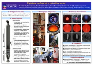 Prototype confined jet in hot coflow burner
Paul Medwell1
, Michael Evans1
, Zhao Tian1
, Shaun Chan2
, Alessio Frassoldati3
, Alberto Cuoci3
, David Bluck4
, Mel Roquemore5
1
University of Adelaide, 2
University of New South Wales, 3
Politecnico di Milano, 4
Oregon State University, 5
Air Force Research Laboratory
1. Background and Aims
 Build a prototype confined jet in hot coflow (JHC) burner for
the study of MILD combustion of liquids at high pressure
2. Design Concept
3. Photographs of Operation 4. Preliminary Demonstration
 Flame photographs and CH* imaging
6. Future Work
 Continue commissioning to demonstrate proof-of-principle
 Larger size and number of windows
 Cooling of central fuel pipe and introduction of liquid fuels
 Translation of measurement location
 Fully characterise boundary conditions
 More comprehensive material and design analysis for safe
operation at high-pressure conditions
 Detailed experimental campaign including laser diagnostics
7. Acknowledgements
 Australian Research Council (ARC), Santos Pty Ltd and
United States Air Force (AOARD) for funding support
For more details: paul.medwell@adelaide.edu.au
PreliminaryburnerMaincombustor
Window
Main combustor
 Fuel jet issues into hot coflow from
preliminary burner
 Jet in hot coflow configuration
 Jet flame controlled independently
from oxidant stream
 Currently simple jet pipe, but easy
change-over to other injectors
 Stainless steel duct for prototype,
to be converted to thicker tube for
operation at higher pressure
 Diameter = 200mm, length = 1.3m
Window
 One optical grade quartz window
 50mm diameter, 21mm thick
 Mounted in pane assembly with
high-temperature seals to facilitate
thermal expansion
Preliminary burner
 Difficult to control flashback in pre-
mixed preliminary burners used in
previous JHC-style burners
 Air injected from the bottom
 Partially premixed fuel/air mixture
introduced through ring burners
 Wide range of operating conditions
 Various baffle-plates installed to
help provide uniform laminar flow
 