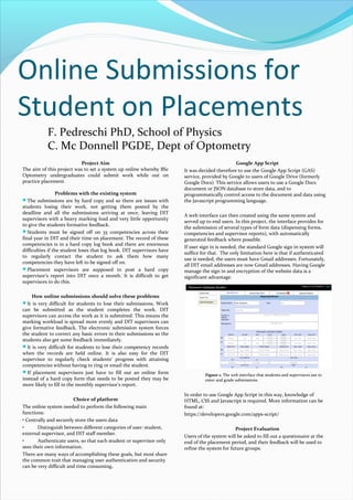 Online Submissions for
Student on Placements
F. Pedreschi PhD, School of Physics
C. Mc Donnell PGDE, Dept of Optometry
Project Aim
The aim of this project was to set a system up online whereby BSc
Optometry undergraduates could submit work while out on
practice placement.
Problems with the existing system
The submissions are by hard copy and so there are issues with
students losing their work, not getting them posted by the
deadline and all the submissions arriving at once, leaving DIT
supervisors with a heavy marking load and very little opportunity
to give the students formative feedback.
Students must be signed off on 35 competencies across their
final year in DIT and their time on placement. The record of these
competencies is in a hard copy log book and there are enormous
difficulties if the student loses that log book. DIT supervisors have
to regularly contact the student to ask them how many
competencies they have left to be signed off on.
Placement supervisors are supposed to post a hard copy
supervisor’s report into DIT once a month. It is difficult to get
supervisors to do this.
How online submissions should solve these problems
It is very difficult for students to lose their submissions. Work
can be submitted as the student completes the work. DIT
supervisors can access the work as it is submitted. This means the
marking workload is spread more evenly and DIT supervisors can
give formative feedback. The electronic submission system forces
the student to correct any basic errors in their submissions so the
students also get some feedback immediately.
It is very difficult for students to lose their competency records
when the records are held online. It is also easy for the DIT
supervisor to regularly check students’ progress with attaining
competencies without having to ring or email the student.
If placement supervisors just have to fill out an online form
instead of a hard copy form that needs to be posted they may be
more likely to fill in the monthly supervisor’s report.
Choice of platform
The online system needed to perform the following main
functions:
• Centrally and securely store the users data
•
Distinguish between different categories of user: student,
external supervisor, and DIT staff member.
•
Authenticate users, so that each student or supervisor only
sees their own information.
There are many ways of accomplishing these goals, but most share
the common trait that managing user authentication and security
can be very difficult and time consuming.

Google App Script
It was decided therefore to use the Google App Script (GAS)
service, provided by Google to users of Google Drive (formerly
Google Docs). This service allows users to use a Google Docs
document or JSON database to store data, and to
programmatically control access to the document and data using
the Javascript programming language.
A web interface can then created using the same system and
served up to end users. In this project, the interface provides for
the submission of several types of form data (dispensing forms,
competencies and supervisor reports), with automatically
generated feedback where possible.
If user sign in is needed, the standard Google sign in system will
suffice for that. The only limitation here is that if authenticated
use is needed, the users must have Gmail addresses. Fortunately,
all DIT email addresses are now Gmail addresses. Having Google
manage the sign in and encryption of the website data is a
significant advantage.

Figure 1. The web interface that students and supervisors use to
enter and grade submissions.

In order to use Google App Script in this way, knowledge of
HTML, CSS and Javascript is required. More information can be
found at:
https://developers.google.com/apps-script/
Project Evaluation
Users of the system will be asked to fill out a questionaire at the
end of the placement period, and their feedback will be used to
refine the system for future groups.

 