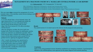 MANAGEMENT OF A TRAUMATIC INJURY OF A MAXILLARY CENTRAL INCISOR: A CASE REPORT
C.C. Markomanolaki1, G.D. Georgopoulou2, N. Karvelas3
1MSc in Orthodontics, Department of Orthodontics, Danube Private University, Krems, Austria
2Postgraduate student, Department of Orthodontics, Danube Private University, Krems , Austria
3Postgraduate student, Department of Orthodontics, Faculty of Dental Medicine, Grigore T Popa University, Iasi, Romania
This case report aims to present the management of a severe
traumatic injury of the maxillary central incisors during an active
orthodontic treatment.
Methods
A 12-years old girl after a severe traumatic injury, the
right central incisor (11) was intruded and rotated, the
left central incisor (21) was with enamel-dentin
fracture along with the fracture of the alveolar
ridge of the lower incisors (41-32), after an accident
with the bicycle.
After the emergency accident, the lower teeth were
bonded with a fixed wire retainer for stabilization, and the
patient was referred to an endodontist specialist. After 1
week from the injury, a bracket was bonded to the central
incisor with the main archwire and a second NiTi for
gradual traction, applying the piggyback technique.
After 1 month, the brackets were repositioned to
a correct place and 0,16 NiTi wire was engaged
at the injured tooth, which was mobile. After 2
months, the central incisor (11) was partially
erupted and after 5 months the central incisor
(11) is at it's normal position.
Results
The central incisors (11,21) don't react to the cold test, but the prognosis looks promising.
Conclusion
Injury to the young permanent incisors should be considered as an emergency treatment. A good prognosis
depends on the multidisciplinary team approach for the proper diagnosis and treatment planning.
 