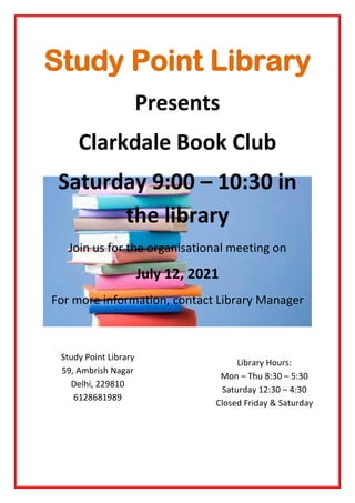 Study Point Library
Presents
Clarkdale Book Club
Saturday 9:00 – 10:30 in
the library
Join us for the organisational meeting on
July 12, 2021
For more information, contact Library Manager
Study Point Library
59, Ambrish Nagar
Delhi, 229810
6128681989
Library Hours:
Mon – Thu 8:30 – 5:30
Saturday 12:30 – 4:30
Closed Friday & Saturday
 