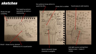 sketches
The ripped-up picture
represents an end to a
relationship
Shows the age
suitability
Billblock as it’s a quad poster
the audience know where to
watch the film
blood – shows horror element
Horror element/ shows
character is vengeful
shows she's a stalker
only light source coming from
laptop screen – makes it
creepy
Faced away to add mystery
 