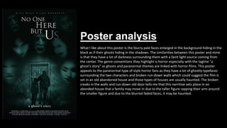 Poster analysis
What I like about this poster is the blurry pale faces enlarged in the background hiding in the
black as if their ghosts hiding in the shadows. The similarities between this poster and mine
is that they have a lot of darkness surrounding them with a faint light source coming from
the center. The genre conventions they highlight is horror especially with the tagline "a
ghost's story" as ghosts and paranormal themes are linked with horror films. This poster
appeals to the paranormal type of style horror fans as they have a lot of ghostly typefaces
surrounding the two characters and broken run-down walls which could suggest the film is
set in an old abandoned house and those types of houses are usually haunted. The broken
creaks in the walls and run-down old door tells me that this narritive sets place in an
abonded house that a family may move in due to the taller figure rapping their arm around
the smaller figure and due to the blurred faded faces, it may be haunted.
 