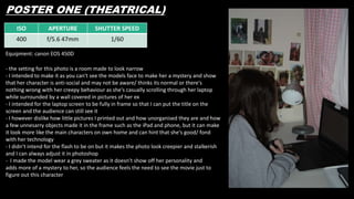POSTER ONE (THEATRICAL)
ISO APERTURE SHUTTER SPEED
400 f/5.6 47mm 1/60
Equipment: canon EOS 450D
- the setting for this photo is a room made to look narrow
- I intended to make it as you can't see the models face to make her a mystery and show
that her character is anti-social and may not be aware/ thinks its normal or there's
nothing wrong with her creepy behaviour as she's casually scrolling through her laptop
while surrounded by a wall covered in pictures of her ex
- I intended for the laptop screen to be fully in frame so that I can put the title on the
screen and the audience can still see it
- I however dislike how little pictures I printed out and how unorganised they are and how
a few unnesarry objects made it in the frame such as the iPad and phone, but it can make
it look more like the main characters on own home and can hint that she's good/ fond
with her technology
- I didn’t intend for the flash to be on but it makes the photo look creepier and stalkerish
and I can always adjust it in photoshop
- I made the model wear a grey sweater as it doesn’t show off her personality and
adds more of a mystery to her, so the audience feels the need to see the movie just to
figure out this character
 