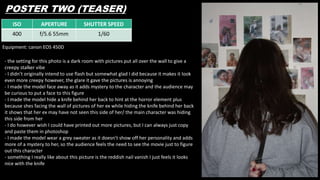 ISO APERTURE SHUTTER SPEED
400 f/5.6 55mm 1/60
POSTER TWO (TEASER)
Equipment: canon EOS 450D
- the setting for this photo is a dark room with pictures put all over the wall to give a
creepy stalker vibe
- I didn’t originally intend to use flash but somewhat glad I did because it makes it look
even more creepy however, the glare it gave the pictures is annoying
- I made the model face away as it adds mystery to the character and the audience may
be curious to put a face to this figure
- I made the model hide a knife behind her back to hint at the horror element plus
because shes facing the wall of pictures of her ex while hiding the knife behind her back
it shows that her ex may have not seen this side of her/ the main character was hiding
this side from her
- I do however wish I could have printed out more pictures, but I can always just copy
and paste them in photoshop
- I made the model wear a grey sweater as it doesn’t show off her personality and adds
more of a mystery to her, so the audience feels the need to see the movie just to figure
out this character
- something I really like about this picture is the reddish nail vanish I just feels it looks
nice with the knife
 