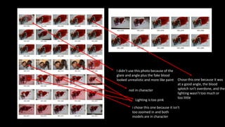 I didn’t use this photo because of the
glare and angle plus the fake blood
looked unrealistic and more like paint
Lighting is too pink
Chose this one because it was
at a good angle, the blood
splotch isn't overdone, and the
lighting wasn’t too much or
too little
not in character
i chose this one because it isn't
too zoomed in and both
models are in character
 