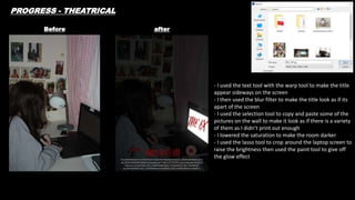 Before after
- I used the text tool with the warp tool to make the title
appear sideways on the screen
- I then used the blur filter to make the title look as if its
apart of the screen
- I used the selection tool to copy and paste some of the
pictures on the wall to make it look as if there is a variety
of them as I didn’t print out enough
- I lowered the saturation to make the room darker
- I used the lasso tool to crop around the laptop screen to
raise the brightness then used the paint tool to give off
the glow effect
PROGRESS - THEATRICAL
 