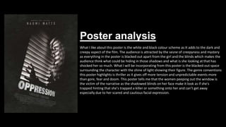 Poster analysis
What I like about this poster is the white and black colour scheme as It adds to the dark and
creepy aspect of the film. The audience is attracted by the sesne of creepyness and mystery
as everything in the poster is blacked out apart from the girl and the blinds which makes the
audience think what could be hiding in those shadows and what is she looking at that has
shocked her so much. What I will be incorporating from this poster is the blacked-out space
surrounding the character with the shine of light showing their figure. The genre conventions
this poster highlights is thriller as it gives off more tension and unpredictable events more
than gore, fear and doom. This poster tells me that the women peeping out the window is
the victim of the narrative as the shadowed blinds on her face make it look as if she's
trapped hinting that she's trapped a killer or something onto her and can't get away
especially due to her scared and cautious facial expression.
 