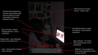 Wall of pictures of same
person – stalker trope
Character faced away from
camera + grey sweater adds
sense of mystery on both
personality and physical
appearance wise
dark lighting makes it creepy
and spooky – horror/thriller
convention
Dark red colour + blood
dripping like font – horror
convention
Release date – near Halloween
shows its most likely horror
Logo – shows where it's going
to be streamed
Age certificate – 15, shows
there's going to be a bit of
gore/blood
Billblock - may recognize an
actor whose appeared in a few
horrors/ thrillers
 