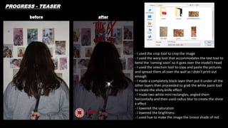 before after
PROGRESS - TEASER
- I used the crop tool to crop the image
- I used the warp tool that accommodates the text tool to
bend the 'coming soon' so it goes over the model's head
- I used the selection tool to copy and paste the pictures
and spread them all over the wall as I didn’t print out
enough
- I made a completely black layer then put it under all the
other layers then proceeded to grab the white paint tool
to create the shiny knife effect
- I made two white mini rectangles, angled them
horizontally and then used radius blur to create the shine
x effect
- I lowered the saturation
- I lowered the brightness
- I used hue to make the image the tiniest shade of red
 