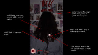 Prop - knife, there's going to
be killings/ gore scenes
wall of pictures of same girl –
stalker trope, shows an
LGBTQ+ theme/ genre
no bill block – it’s a teaser
poster
model facing away from
camera – adds a sense of
mystery
Glow in shape of an x – the
film is called 'the ex' / x marks
the spot
 