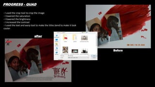Before
after
PROGRESS - QUAD
- I used the crop tool to crop the image
- I lowered the saturation
- I lowered the brightness
- I increased the contrast
- I used the text and warp tool to make the titles bend to make it look
cooler
 
