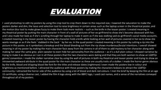EVALUATION
I used photoshop to edit my posters by using the crop tool to crop them down to the required size, I lowered the saturation to make the
posters darker and dim, the lasso and selection tool to raise brightness in certain areas such as the laptop screen in the theatrical poster, and
the motion blur tool to make glows fuzzy to make them look more realistic – such as the knife in the teaser poster. I created meaning in
my theatrical poster by putting the main character in front of a wall of pictures of her ex-girlfriend to show she's become obsessed with her,
and I also made her look as if she's scrolling through her laptop to make it seem as if she was stalking said ex-girlfriend's social media accounts.
I created meaning in my teaser poster by having the character hold a knife while looking at her wall of pictures covered in her ex to show she
wants revenge or as if she feels ' stabbed in the back ' by her ex. In the quad poster I created meaning in this poster by cutting a rip into the
picture in this poster, so it symbolizes a breakup and the blood bleeding out from the rip shows murderous/brutal intentions. I overall showed
meaning in all my poster by making the main character face away from the camera in all of them to add mystery to her character along with
making her wear the same grey plain sweater to even hide her personality from the audience – as it’s a dull plain colour. I showed narrative by
trying to make it as obvious as I can in all these posters that the two characters were dating and that they are both women to show an LGBTQ+
genre/ convention. I made the stalker narrative clear by using the wall of pictures in both my theatrical and teaser poster and trying to show an
introverted awkward attribute in the quad poster for the main character as these are usually traits of a stalker. I made the horror genre obvious
by the knife, blood and dripping blood like font for the titles and release dates (nightmare) I even made the posters low in colour and
brightness as mentioned before. I attracted the audience with these posters by making the characters lesbians to attract the LGBTQ+
community. I attracted the horror side of the audience by using a lot of blood and dark red colours. I met the brief by keeping the film at an age
15 certificate, using a diverse cast, I added the film 4 logo along with the BBFC logo, I used cast names, and a sense of the narratives conveyed
throughout all of my posters.
 