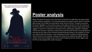 Poster analysis
What I like about this poster is the red circled v in the title as it adds their own type of style
and font without overdoing it. The similarities between my poster and this poster is that the
light shining in the middle and outlining the villain and the red font. The genre convention
this poster highlights is science fiction action as the tagline mentions it's for the creators of
the matrix which is a science fiction itself and the other tagline mentions government which
suggests it may hint at a dystopian as the government usually plays a big part in dystopian.
The fact the character is wearing a creepy smiley mask like villain family in the purge tells me
that they are the villain of this narrative along with being hid away in the shadows as if they
are trying to hide their identity, I could incorporate this into my poster by hiding away the
villain of my film in the shadows. I believe this attracts their audience by adding ' from the
creators of the matrix trilogy' as fans of the matrix trilogy will see this and be eager to see
the film as they enjoyed the creators last piece.
 