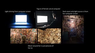 Light shining from computer screen
Figure of female sat at computer
Décor around her is just pictures of
her ex
Dark room only light source is from
her computer screen
 