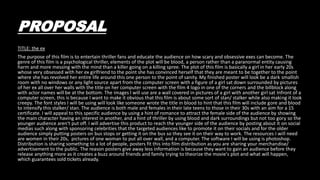 PROPOSAL
TITLE: the ex
The purpose of this film is to entertain thriller fans and educate the audience on how scary and obsessive exes can become. The
genre of this film is a psychological thriller, elements of the plot will be blood, a person rather than a paranormal entity causing
harm and more messing with the mind than a killer going on a killing spree. The plot of this film is basically a girl in her early 20s
whose very obsessed with her ex girlfriend to the point she has convinced herself that they are meant to be together to the point
where she has revolved her entire life around this one person to the point of sanity. My finished poster will look be a dark smallish
room with no windows or any light source apart from the computer screen with a figure of a girl sat down surrounded by pictures
of her ex all over her walls with the title on her computer screen with the film 4 logo in one of the corners and the billblock along
with actor names will be at the bottom. The images I will use are a wall covered in pictures of a girl with another girl sat Infront of a
computer screen, this is because I want to make it obvious that this film is about some sort of stan/ stalker while also making it look
creepy. The font styles I will be using will look like someone wrote the title in blood to hint that this film will include gore and blood
to intensify this stalker/ stan. The audience is both male and females in their late teens to those in their 30s with an aim for a 15
certificate. I will appeal to this specific audience by using a hint of romance to attract the female side of the audience by showing
the main character having an interest in another, and a hint of thriller by using blood and dark surroundings but not too gory so the
younger audience aren't put off. I will advertise this product to reach the younger side of the audience by posting about it on social
medias such along with sponsoring celebrities that the targeted audiences like to promote it on their socials and for the older
audience simply putting posters on bus stops or getting it on the bus so they see it on their way to work. The resources I will need
are women in their 20s, pictures of one woman to put all over wall, and a computer. The software I will be using is photoshop.
Distribution is sharing something to a lot of people, posters fit this into film distribution as you are sharing your merchandise/
advertisement to the public. The reason posters give away less information is because they want to gain an audience before they
release anything more as it creates a buzz around friends and family trying to theorize the movie's plot and what will happen,
which guarantees sold tickets already.
 