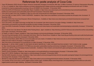 References for pestle analysis of Coca Cola
• Cision PR Newswire (2020) Keurig Dr Pepper Advances Sustainable Packaging Commitments With New 10 Million Investment To Improve Polypropylene Recycling
In The U.S. Available at: https://www.prnewswire.com/news-releases/keurig-dr-pepper-advances-sustainable-packaging-commitments-with-new-10-million-
investment-to-improve-polypropylene-recycling-in-the-us-301090087.html (Accessed: 15 November 2020).
• Coca Cola (2018) 2018 Business & Sustainability Report. Available at: https://www.coca-colacompany.com/content/dam/journey/us/en/policies/pdf/safety-
health/coca-cola-business-and-sustainability-report-2018.pdf (Accessed: 9 November 2020).
• Coca Cola (no date) Coca-Cola. Available at: https://us.coca-cola.com/products/coca-cola/original/ (Accessed: 9 November 2020).
• Coca-Cola HBC (no date) SUPPLY CHAIN OVERVIEW . Available at: https://www.coca-colahellenic.com/en/about-us/what-we-do/supply-chain (Accessed: 15
November 2020).
• Coca Cola (2018) How Coca-Cola Empowers Women Entrepreneurs . Available at: https://www.coca-colacompany.com/shared-future/women-empowerment
(Accessed: 9 November 2020).
• Coca Cola (2018) How Digital Technology and Big Data Can Accelerate Coke North America's Innovation Strategy. Available at: https://www.coca-
colacompany.com/news/tech-and-big-data-accelerate-innovation-strategy (Accessed: 9 November 2020).
• Coca Cola (2020) Sustainable Packaging. Available at: https://www.coca-colacompany.com/sustainable-business/packaging-sustainability (Accessed: 15 November
2020).
• Dao, E. (2019) Coca Cola Named The World's Most Polluting Brand...Again. Available at: https://therising.co/2019/11/02/coca-cola-named-the-worlds-most-polluting-
brand-again/ (Accessed: 8 November 2020).
• Dr Pepper (no date) Dr Pepper. Available at: https://www.drpepper.com/en/products/drpepper (Accessed: 16 November 2020).
• Food and Drug Administration (2018) Carbonated Soft Drinks: What You Should Know. Available at: https://www.fda.gov/food/buy-store-serve-safe-food/carbonated-
soft-drinks-what-you-should-know (Accessed: 9 November 2020).
• Coca-Cola Great Britain (2020) What are Coca-Cola bottles and cans made of. Available at: https://www.coca-cola.co.uk/our-business/faqs/what-are-coca-cola-
bottles-and-cans-made-of (Accessed: 15 November 2020).
• https://ae.pricena.com/en/search/?s=Coca%20Cola (no date) (Accessed: 15 November 2020).
• MacDonald, C. (2018) COKE CLAIMS TO GIVE BACK AS MUCH WATER AS IT USES. AN INVESTIGATION SHOWS IT ISN'T EVEN CLOSE. Available
at: https://www.theverge.com/2018/5/31/17377964/coca-cola-water-sustainability-recycling-controversy-investigation (Accessed: 15 November 2020).
• medium.com (2019) Is Glass Packaging Actually Sustainable . Available at: https://medium.com/naturehub/is-glass-packaging-actually-sustainable-3b06ac1b16b3
(Accessed: 12 November 2020).
• PepsiCo (2019) Packaging. Available at: https://www.pepsico.com/sustainability/focus-areas/packaging (Accessed: 15 November 2020).
• Pepsi (2017) PEPSI. Available at: https://pepsi.co.uk/products/pepsi (Accessed: 15 November 2020).
• Red Bull (2020) Questions & answer. Available at: https://www.redbull.com/ie-en/energydrink/does-red-bull-use-plastic-packaging?category=/ie-en/energydrink/red-
bull-energy-drink (Accessed: 15 November 2020).
• Red Bull (no date) Red Bull Calories. Available at: https://www.redbull.com/us-en/energydrink/red-bull-calories (Accessed: 15 November 2020).
• The Guardian (2019) Coca-Cola is world's biggest plastics polluter-again. Available athttps://www.theguardian.com/news/datablog/2019/nov/09/coca-cola-world-
biggest-plastics-polluter-again-datablog: (Accessed: 8 November 2020).
 