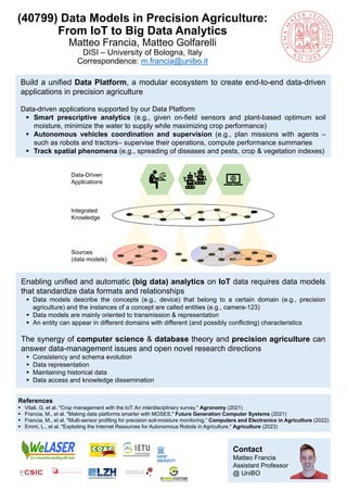 Contact
Matteo Francia
Assistant Professor
@ UniBO
(40799) Data Models in Precision Agriculture:
From IoT to Big Data Analytics
Matteo Francia, Matteo Golfarelli
DISI – University of Bologna, Italy
Correspondence: m.francia@unibo.it
Enabling unified and automatic (big data) analytics on IoT data requires data models
that standardize data formats and relationships
▪ Data models describe the concepts (e.g., device) that belong to a certain domain (e.g., precision
agriculture) and the instances of a concept are called entities (e.g., camera-123)
▪ Data models are mainly oriented to transmission & representation
▪ An entity can appear in different domains with different (and possibly conflicting) characteristics
The synergy of computer science & database theory and precision agriculture can
answer data-management issues and open novel research directions
▪ Consistency and schema evolution
▪ Data representation
▪ Maintaining historical data
▪ Data access and knowledge dissemination
Build a unified Data Platform, a modular ecosystem to create end-to-end data-driven
applications in precision agriculture
Data-driven applications supported by our Data Platform
▪ Smart prescriptive analytics (e.g., given on-field sensors and plant-based optimum soil
moisture, minimize the water to supply while maximizing crop performance)
▪ Autonomous vehicles coordination and supervision (e.g., plan missions with agents –
such as robots and tractors– supervise their operations, compute performance summaries
▪ Track spatial phenomena (e.g., spreading of diseases and pests, crop & vegetation indexes)
References
▪ Vitali, G, et al. "Crop management with the IoT: An interdisciplinary survey." Agronomy (2021)
▪ Francia, M., et al. "Making data platforms smarter with MOSES." Future Generation Computer Systems (2021)
▪ Francia, M., et al. "Multi-sensor profiling for precision soil-moisture monitoring.“ Computers and Electronics in Agriculture (2022)
▪ Emmi, L., et al. "Exploiting the Internet Resources for Autonomous Robots in Agriculture." Agriculture (2023)
Sources
(data models)
Integrated
Knowledge
Data-Driven
Applications
 