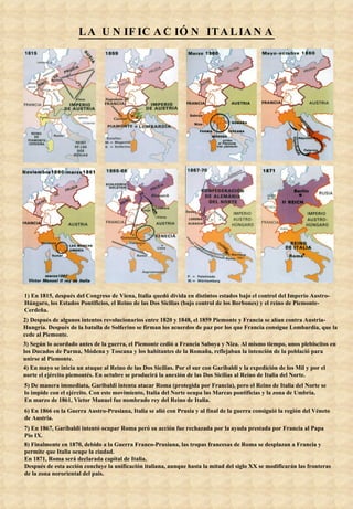 LA UNIFICACIÓN ITALIANA 1) En 1815, después del Congreso de Viena, Italia quedó divida en distintos estados bajo el control del Imperio Austro-Húngaro, los Estados Pontificios, el Reino de las Dos Sicilias (bajo control de los Borbones) y el reino de Piemonte-Cerdeña. 2) Después de algunos intentos revolucionarios entre 1820 y 1848, el 1859 Piemonte y Francia se alían contra Austria-Hungría. Después de la batalla de Solferino se firman los acuerdos de paz por los que Francia consigue Lombardía, que la cede al Piemonte. 3) Según lo acordado antes de la guerra, el Piemonte cedió a Francia Saboya y Niza. Al mismo tiempo, unos plebiscitos en los Ducados de Parma, Módena y Toscana y los habitantes de la Romaña, reflejaban la intención de la població para unirse al Piemonte.  4) En mayo se inicia un ataque al Reino de las Dos Sicilias. Por el sur con Garibaldi y la expedición de los Mil y por el norte el ejército piemontés. En octubre se producirá la anexión de las Dos Sicilias al Reino de Italia del Norte. 5) De manera immediata, Garibaldi intenta atacar Roma (protegida por Francia), pero el Reino de Italia del Norte se lo impide con el ejército. Con este movimiento, Italia del Norte ocupa las Marcas pontifícias y la zona de Umbría. En marzo de 1861, Victor Manuel fue nombrado rey del Reino de Italia. 6) En 1866 en la Guerra Austro-Prusiana, Italia se alió con Prusia y al final de la guerra consiguió la región del Véneto de Austria. 7) En 1867, Garibaldi intentó ocupar Roma peró su acción fue rechazada por la ayuda prestada por Francia al Papa Pío IX. 8) Finalmente en 1870, debido a la Guerra Franco-Prusiana, las tropas francesas de Roma se desplazan a Francia y permite que Italia ocupe la ciudad. En 1871, Roma será declarada capital de Italia. Después de esta acción concluye la unificación italiana, aunque hasta la mitad del siglo XX se modificarán las fronteras de la zona nororiental del pais. 