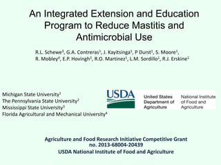 An Integrated Extension and Education
Program to Reduce Mastitis and
Antimicrobial Use
Agriculture and Food Research Initiative Competitive Grant
no. 2013-68004-20439
USDA National Institute of Food and Agriculture
Michigan State University1
The Pennsylvania State University2
Mississippi State University3
Florida Agricultural and Mechanical University4
R.L. Schewe3, G.A. Contreras1, J. Kayitsinga1, P Durst1, S. Moore1,
R. Mobley4, E.P. Hovingh2, R.O. Martinez1, L.M. Sordillo1, R.J. Erskine1
 