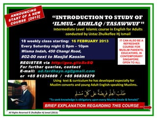NG
     OU NCI EW
           N
 ANN OF A 13]
   RT
STA RSE [
          20                              “INTRODUCTION TO STUDY OF
 COU                                      ‘ILMUL- AKHLAQ / TASAWWUF ”
                                            Intermediate Level Islamic course in English for Adults
                                                  conducted by Ustaz Zhulkeflee Hj Ismail
            18 weekly class starting: 16 FEBRUARY 2013                                      IT CAN ALSO BE A
                                                                                               REFRESHER
            Every Saturday night @ 8pm – 10pm                                                  COURSE FOR
            Wisma Indah, 450 Changi Road,                                                   MUSLIM PARENTS,
                                                                                             EDUCATORS, IN
            #02-00 next to Masjid Kassim                                                     CONTEMPORARY
                                                                                               SINGAPORE.
           REGISTER via http://goo.gl/cXcSQ                                                    OPEN TO ALL
           For further queries, contact
           E-mail: ad.fardhayn.sg@gmail.com
           or +65 81234669 / +65 96838279
                          Using text & curriculum he has developed especially for
                         Muslim converts and young Adult English-speaking Muslims.



                                        “To seek knowledge is obligatory upon every Muslim (male & female)”

                                   BRIEF EXPLANATION REGARDING THIS COURSE ...
All Rights Reserved © Zhulkeflee Hj Ismail (2013)
                                                )
 