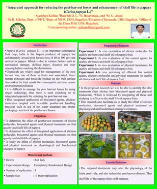 “Integrated approach for reducing the post-harvest losses and enhancement of shelf life in papaya
(Carica papaya L.)”
1Ayeeshya Kolhar, 2Rudresh D. L. 3N. Basavaraja,, and 4M. G. Awati
1 Ph.D. Scholar, Dept. of PHT, 2Dept. of NRM, COH, Bagalkot, 3Director of Research, UHS, Bagalkot, 4Office of
the Dean PGS. UHS, Bagalkot,
1Corresponding author: aishakolhar@gmail.com
Introduction
• Papaya (Carica papaya L.) is an important commercial
fruit crop, India is the largest producer of papaya but
unfortunately around post harvest loss of 40 to 100 per cent
noticed in papaya. Which is due to various factors such as
mechanical damage, chilling injury, diseases and over
ripening before reaching the destination.
• Chemicals are widely used for management of the post
harvest loss, use of these to fruits was associated, direct
human exposure and pesticide residue on the fruit surface
thus makes the fruit unsafe for consumption and also causes
environmental pollution
• It is difficult to manage the post harvest losses by using
single technology, thus there is need switching on to
integrated approach for reducing the post harvest loss.
• Thus integrated application of biocontrol agents, elicitors
molecules coupled with scientific postharvest handling
practices such as use of hot water treatment and proper
packaging can check the postharvest losses.
Objectives
• To determine the effect of postharvest treatment of elicitor
molecules, biocontrol agents and physical treatments on fruit
quality and shelf-life of papaya.
• To determine the effect of integrated application of elicitors
molecules, biocontrol agents and physical treatments on fruit
quality and shelf-life of papaya.
• To study the effect of elicitor molecules, biocontrol agents
and physical treatment on physiological and biochemical
changes in papaya
Material and methods
• Variety : Red lady
• Experimental design : Completely Randomized Design
• Number of replication : 3
• Sample size : 10 fruits/replication
Programme of Research
Experiment 1. In vivo evaluation of elicitor molecules for
quality attributes and shelf life of papaya fruit.
Experiment 2. In vivo evaluation of bio control agents for
quality attributes and shelf life of papaya fruit.
Experiment 3. In vivo evaluation of physical treatments for
quality attributes and shelf life of papaya fruit.
Experiment 4.In vivo screening of efficient bio control
agents, elicitors molecules and physical treatments on quality
attributes and shelf life of papaya fruit.
• In the proposed research we will be able to identify the elite
treatments (best elicitor, best biocontrol agent and physical
treatments). Which is followed by integrating all these and
studying its effect on the shelf life of papaya fruits
• This research also facilitate us to study the effect of elicitor
molecules, biocontrol agents and physical treatment on
physiological and biochemical changes in papaya.
Rationale
Expected Outcomes
• The imposed treatments may alter the physiology of the
fruits positively, and also reduce the post harvest disease. Thus
shelf life of the papaya fruits will increase.
 