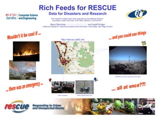 Rich Feeds for RESCUE
Data for Disasters and Research
Barry Demchak bdemchak@ucsd.edu and Ingolf Krüger
California Institute for Telecommunications and Information Technology, San Diego Division
This material is based upon work supported by the National Science
Foundation under Grant Nos. 03311690, 0403433, CCF0702791
HPWREN Live Video Cameras (County-wide)
Gizmo’s Mobile Video CamTraffic Conditions
http://rescue.calit2.net
 