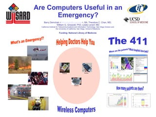 Are Computers Useful in an
Emergency?
Barry Demchak <bdemchak@ucsd.edu>, BA, Theodore C. Chan, MD,
William G. Griswold, PhD, Leslie Lenert, MD
California Institute for Telecommunications and Information Technology, San Diego Division and
the University of California, San Diego, School of Medicine.
Funding: National Library of Medicine
Doctors
NursesPatients
 