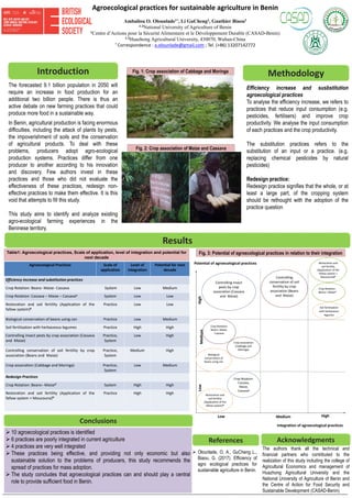 Agroecological practices for sustainable agriculture in Benin
Ambaliou O. Olounlade1†, Li GuCheng2, Gauthier Biaou3
1-3National University of Agriculture of Benin
1Centre d’Actions pour la Sécurité Alimentaire et le Développement Durable (CASAD-Benin)
1-2Huazhong Agricultural University, 430070, Wuhan-China
† Correspondence : a.olounlade@gmail.com ; Tel. (+86) 13207142772
A
B
The forecasted 9.1 billion population in 2050 will
require an increase in food production for an
additional two billion people. There is thus an
active debate on new farming practices that could
produce more food in a sustainable way.
In Benin, agricultural production is facing enormous
difficulties, including the attack of plants by pests,
the impoverishment of soils and the conservation
of agricultural products. To deal with these
problems, producers adopt agro-ecological
production systems. Practices differ from one
producer to another according to his innovation
and discovery. Few authors invest in these
practices and those who did not evaluate the
effectiveness of these practices, redesign non-
effective practices to make them effective. It is this
void that attempts to fill this study.
This study aims to identify and analyze existing
agro-ecological farming experiences in the
Beninese territory.
Table1: Agroecological practices, Scale of application, level of integration and potential for
next decade
Fig. 1: Crop association of Cabbage and Moringa
The authors thank all the technical and
financial partners who contributed to the
realization of this study including the college of
Agricultural Economics and management of
Huazhong Agricultural University and the
National University of Agriculture of Benin and
the Centre of Action for Food Security and
Sustainable Development (CASAD-Benin)
Introduction
Results
Methodology
AcknowledgmentsReferences
 Olounlade, O. A., GuCheng L.,
Biaou, G. (2017). Efficiency of
agro ecological practices for
sustainable agriculture in Benin.
 10 agroecological practices is identified
 6 practices are poorly integrated in current agriculture
 4 practices are very well integrated
 These practices being effective, and providing not only economic but also
sustainable solution to the problems of producers, this study recommends the
spread of practices for mass adoption.
 The study concludes that agroecological practices can and should play a central
role to provide sufficient food in Benin.
Conclusions
Efficiency increase and susbstitution
agroecological practices
To analyse the efficiency increase, we refers to
practices that reduce input consumption (e.g.
pesticides, fertilisers) and improve crop
productivity. We analyse the input consumption
of each practices and the crop productivity.
The substitution practices refers to the
substitution of an input or a practice. (e.g.
replacing chemical pesticides by natural
pesticides)
Redesign practice:
Redesign practice signifies that the whole, or at
least a large part, of the cropping system
should be rethought with the adoption of the
practice question
Fig. 2: Crop association of Maize and Cassava
Agroecological Practices Scale of
application
Level of
integration
Potential for next
decade
Efficiency increase and substitution practices
Crop Rotation: Beans- Maize- Cassava System Low Medium
Crop Rotation: Cassava – Maize – Cassavaa System Low Low
Restoration and soil fertility (Application of the
fallow system)b
Practice Low Low
Biological conservation of beans using can Practice Low Medium
Soil fertilization with herbaceous legumes Practice High High
Controlling insect pests by crop association (Cassava
and Maize)
Practice,
System
Low High
Controlling conservation of soil fertility by crop
association (Beans and Maize)
Practice,
System
Medium High
Crop association (Cabbage and Moringa) Practice,
System
Low Medium
Redesign Practices
Crop Rotation: Beans– Maizea’ System High High
Restoration and soil fertility (Application of the
fallow system + Moucouna)b’
Practice High High
Integration of agroecological practices
Potential of agroecological practices
HighMediumLow
LowHighMedium
Crop Rotation:
Beans– Maizea’
Soil fertilization
with herbaceous
legumes
Restoration and
soil fertility
(Application of the
fallow system +
Moucouna)b’
Controlling
conservation of soil
fertility by crop
association (Beans
and Maize)
Controlling insect
pests by crop
association (Cassava
and Maize)
Crop association
(Cabbage and
Moringa)
Crop Rotation:
Cassava,
Maize,
Cassavaa
Restoration and
soil fertility
(Application of the
fallow system)b
Biological
conservation of
beans using can
Crop Rotation:
Beans- Maize-
Cassava
Fig. 3: Potential of agroecological practices in relation to their integration
 