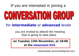 If you are interested in joining a




for intermediate or advanced levels
    you are invited to attend the meeting
        that is going to take place

   on Tuesday 13th November, at 18:00
          at the classroom 023.

                    eoibarakaldo.alumnado@gmail.com
 